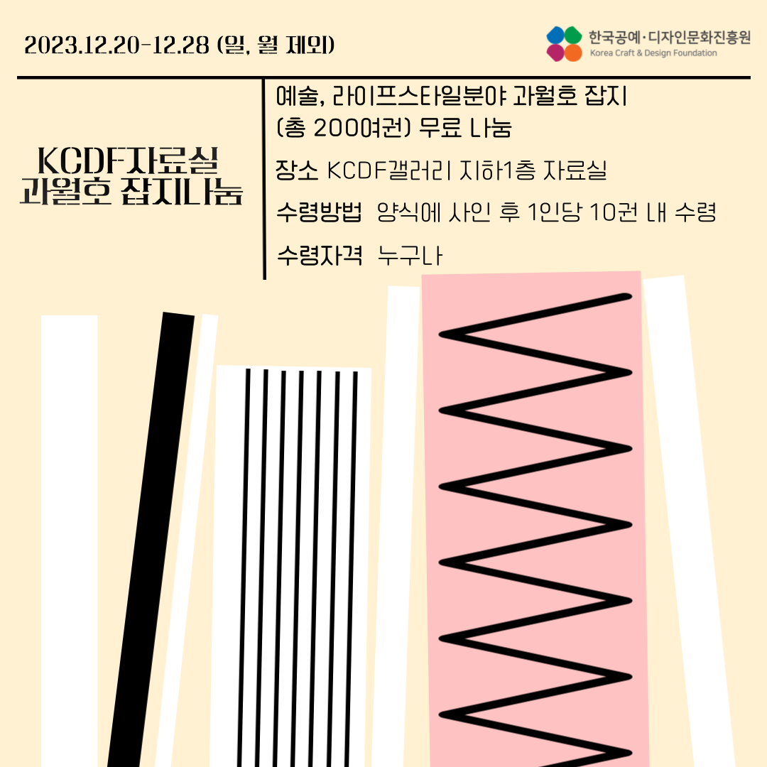 2023.12.20-12.28 (일, 월 제외) | KCDF자료실 과월호 잡지나눔 | 예술,라이프스타일분야 과월호 잡지 (총 200여권) 무료 나눔 | 장소: KCDF갤러리 지하1층 자료실 | 수령방법: KCDF갤러리 지하1층 자료실 | 수령방법: 양식에 사인 후 1인당 10권 내 수령 | 수령자격: 누구나 | 한국공예·디자인문화진흥원