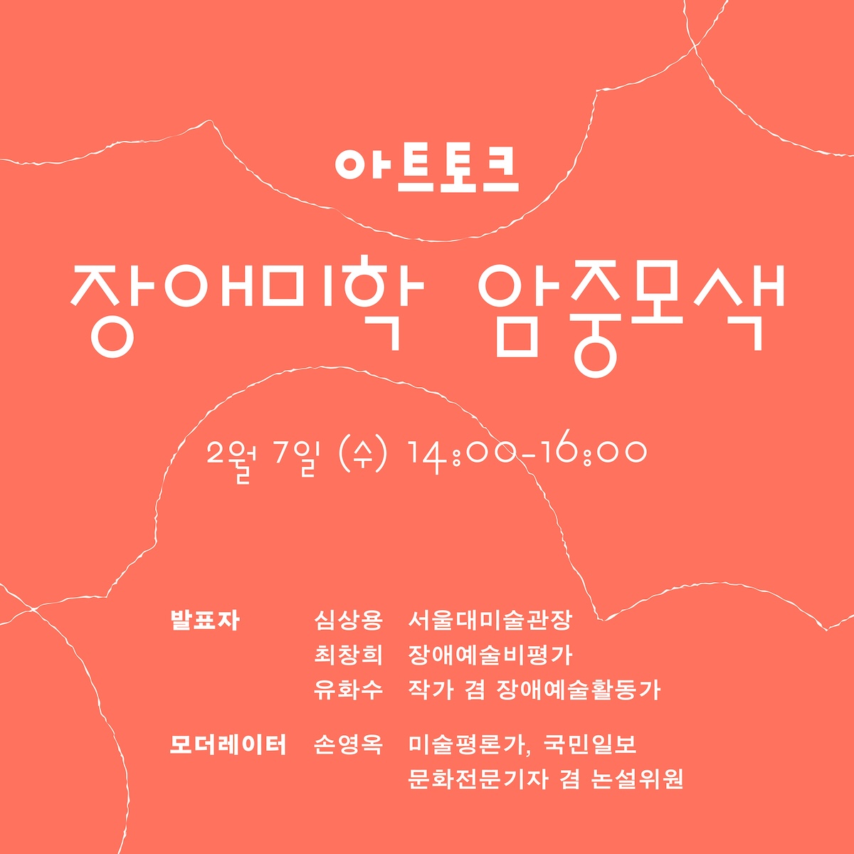 아트토크 장애미학 암중모색 2월 7일 (수) 14:00-16:00 / 발표자 : 심상용 서울대미술관장, 최창희 장애예술비평가, 유화수 작가 겸 장애예술활동가 / 모더레이터 : 손영옥 미술평론가, 국민일보 문화전문기자 겸 논설위원